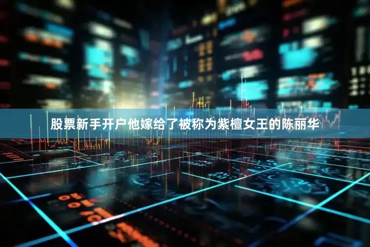 股票新手开户他嫁给了被称为紫檀女王的陈丽华