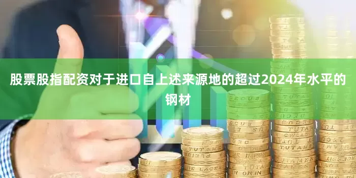 股票股指配资对于进口自上述来源地的超过2024年水平的钢材