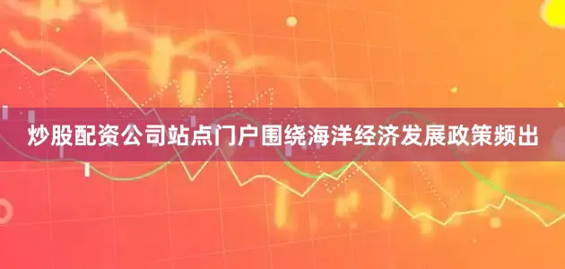 炒股配资公司站点门户围绕海洋经济发展政策频出