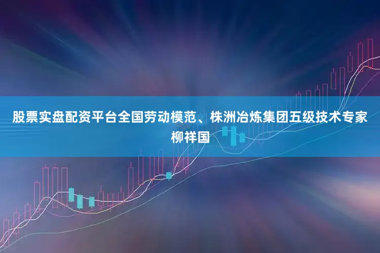股票实盘配资平台全国劳动模范、株洲冶炼集团五级技术专家柳祥国