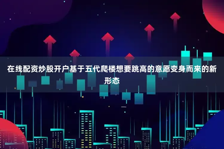 在线配资炒股开户基于五代爬楼想要跳高的意愿变身而来的新形态