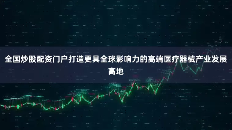全国炒股配资门户打造更具全球影响力的高端医疗器械产业发展高地