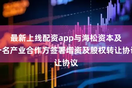 最新上线配资app与海松资本及一名产业合作方签署增资及股权转让协议