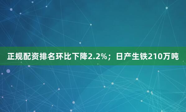 正规配资排名环比下降2.2%；日产生铁210万吨