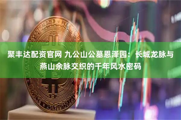 聚丰达配资官网 九公山公墓恩泽园：长城龙脉与燕山余脉交织的千年风水密码