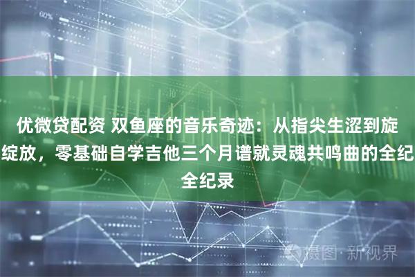 优微贷配资 双鱼座的音乐奇迹：从指尖生涩到旋律绽放，零基础自学吉他三个月谱就灵魂共鸣曲的全纪录