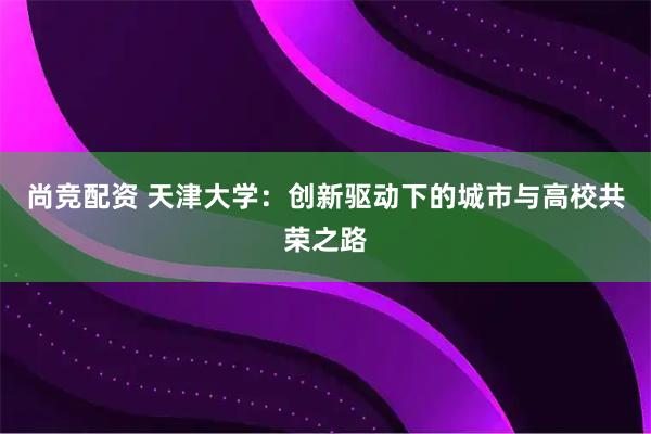 尚竞配资 天津大学：创新驱动下的城市与高校共荣之路