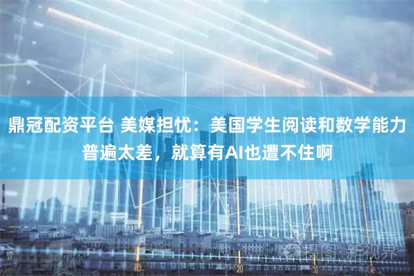 鼎冠配资平台 美媒担忧：美国学生阅读和数学能力普遍太差，就算有AI也遭不住啊