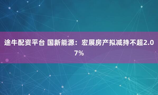 途牛配资平台 国新能源：宏展房产拟减持不超2.07%