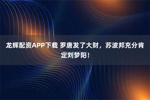 龙辉配资APP下载 罗唐发了大财，苏波邦充分肯定刘梦阳！