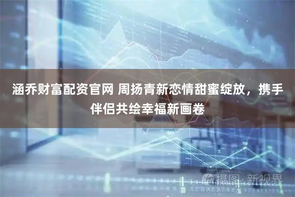 涵乔财富配资官网 周扬青新恋情甜蜜绽放，携手伴侣共绘幸福新画卷