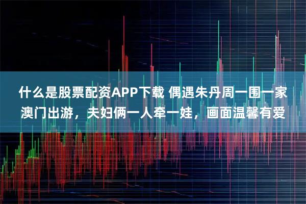 什么是股票配资APP下载 偶遇朱丹周一围一家澳门出游，夫妇俩一人牵一娃，画面温馨有爱
