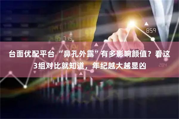台面优配平台 “鼻孔外露”有多影响颜值？看这3组对比就知道，年纪越大越显凶