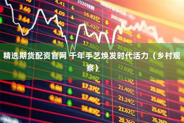 精选期货配资官网 千年手艺焕发时代活力（乡村观察）