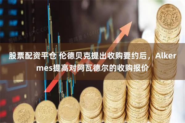 股票配资平仓 伦德贝克提出收购要约后，Alkermes提高对阿瓦德尔的收购报价