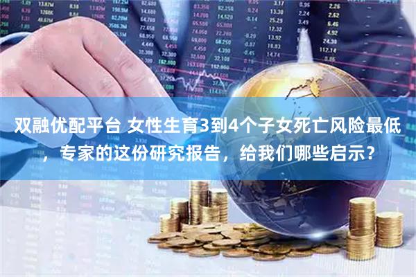 双融优配平台 女性生育3到4个子女死亡风险最低，专家的这份研究报告，给我们哪些启示？
