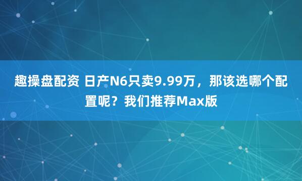 趣操盘配资 日产N6只卖9.99万，那该选哪个配置呢？我们推荐Max版