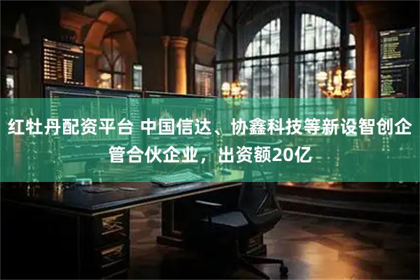 红牡丹配资平台 中国信达、协鑫科技等新设智创企管合伙企业，出资额20亿