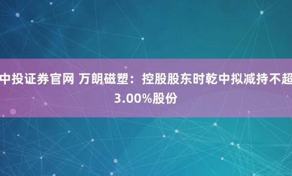 中投证券官网 万朗磁塑：控股股东时乾中拟减持不超3.00%股份