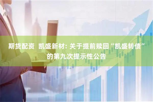 期货配资  凯盛新材: 关于提前赎回“凯盛转债”的第九次提示性公告