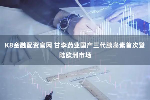 K8金融配资官网 甘李药业国产三代胰岛素首次登陆欧洲市场