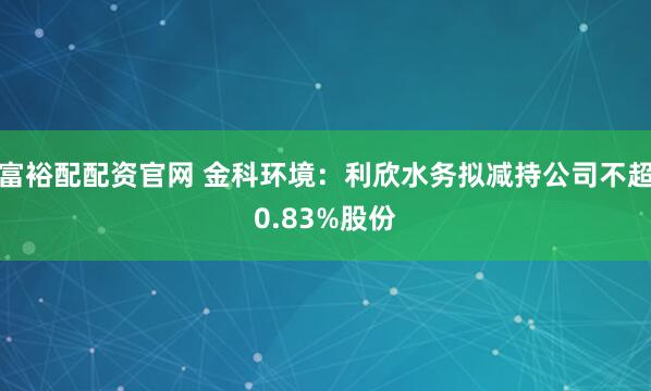 富裕配配资官网 金科环境：利欣水务拟减持公司不超0.83%股份