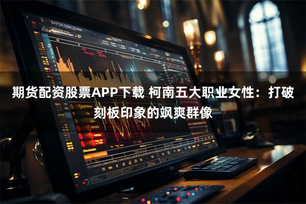 期货配资股票APP下载 柯南五大职业女性：打破刻板印象的飒爽群像