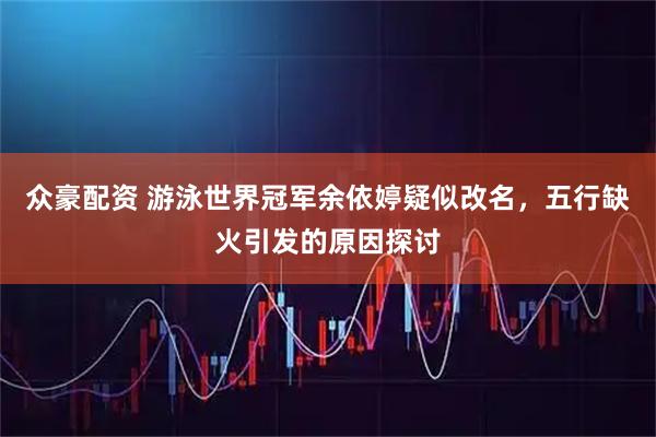 众豪配资 游泳世界冠军余依婷疑似改名，五行缺火引发的原因探讨