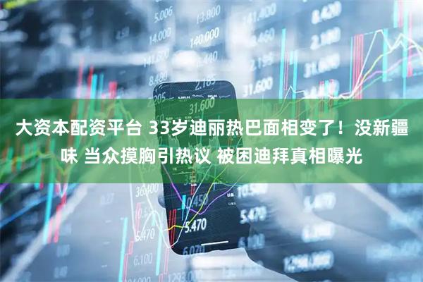 大资本配资平台 33岁迪丽热巴面相变了！没新疆味 当众摸胸引热议 被困迪拜真相曝光